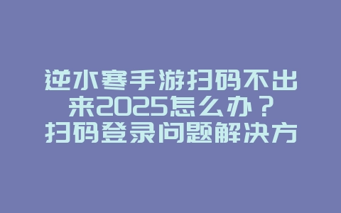 逆水寒手游扫码不出来2025怎么办？扫码登录问题解决方案与修复！_游戏攻略_36397绿色下载网