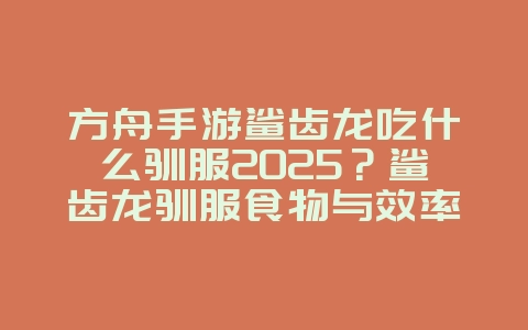 方舟手游鲨齿龙吃什么驯服2025？鲨齿龙驯服食物与效率提升！_游戏攻略_36397绿色下载网