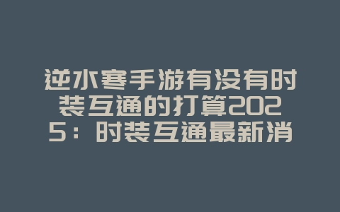 逆水寒手游有没有时装互通的打算2025:时装互通最新消息与未来规划!_游戏资讯_36397绿色下载网 逆水寒手游有没有时装互通的打算2025:时装互通最新消息与未来规划!_游戏资讯_36397绿色下载网