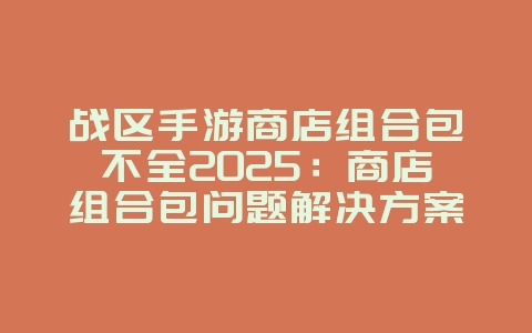 战区手游商店组合包不全2025:商店组合包问题解决方案与购买建议!_游戏攻略_36397绿色下载网 战区手游商店组合包不全2025:商店组合包问题解决方案与购买建议!_游戏攻略_36397绿色下载网