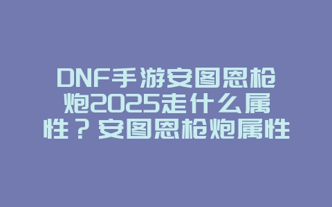 DNF手游安图恩枪炮2025走什么属性？安图恩枪炮属性选择与搭配！_游戏攻略_36397绿色下载网