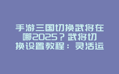 手游三国切换武将在哪2025?武将切换设置教程:灵活运用,掌控战局!_游戏攻略_36397绿色下载网 手游三国切换武将在哪2025?武将切换设置教程:灵活运用,掌控战局!_游戏攻略_36397绿色下载网