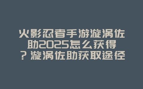 火影忍者手游漩涡佐助2025怎么获得?漩涡佐助获取途径与养成攻略!_游戏攻略_36397绿色下载网 火影忍者手游漩涡佐助2025怎么获得?漩涡佐助获取途径与养成攻略!_游戏攻略_36397绿色下载网