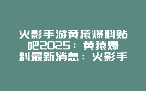 火影手游黄猿爆料贴吧2025:黄猿爆料最新消息:火影手游新忍者来袭!_游戏资讯_36397绿色下载网 火影手游黄猿爆料贴吧2025:黄猿爆料最新消息:火影手游新忍者来袭!_游戏资讯_36397绿色下载网