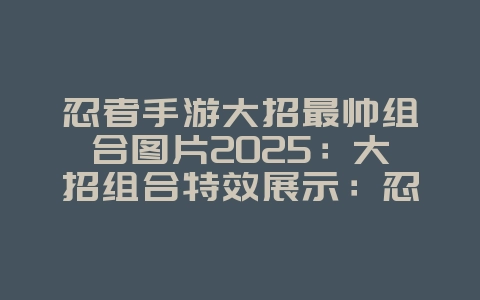 忍者手游大招最帅组合图片2025:大招组合特效展示:忍者手游炫酷连招!_游戏资讯_36397绿色下载网 忍者手游大招最帅组合图片2025:大招组合特效展示:忍者手游炫酷连招!_游戏资讯_36397绿色下载网