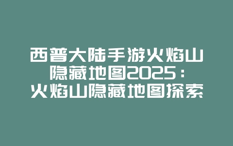 西普大陆手游火焰山隐藏地图2025:火焰山隐藏地图探索攻略:西普大陆彩蛋!_游戏攻略_36397绿色下载网 西普大陆手游火焰山隐藏地图2025:火焰山隐藏地图探索攻略:西普大陆彩蛋!_游戏攻略_36397绿色下载网