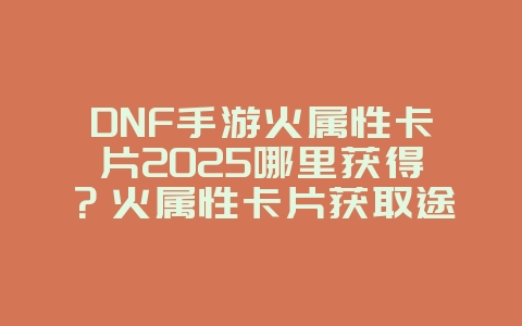 DNF手游火属性卡片2025哪里获得?火属性卡片获取途径与刷图地点!_游戏攻略_36397绿色下载网 DNF手游火属性卡片2025哪里获得?火属性卡片获取途径与刷图地点!_游戏攻略_36397绿色下载网