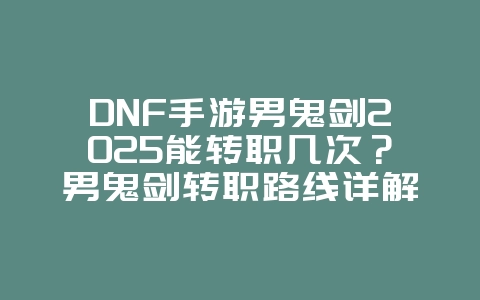 DNF手游男鬼剑2025能转职几次？男鬼剑转职路线详解：多重选择，战力飙升！_游戏攻略_36397绿色下载网