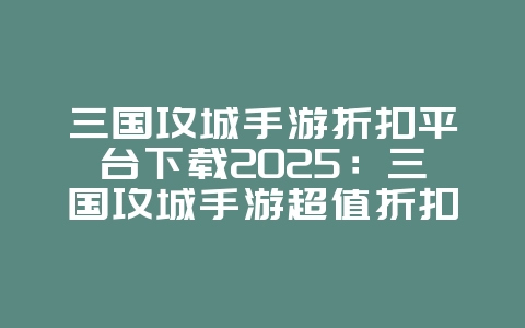 三国攻城手游折扣平台下载2025：三国攻城手游超值折扣下载：省钱又好玩！_游戏资讯_36397绿色下载网