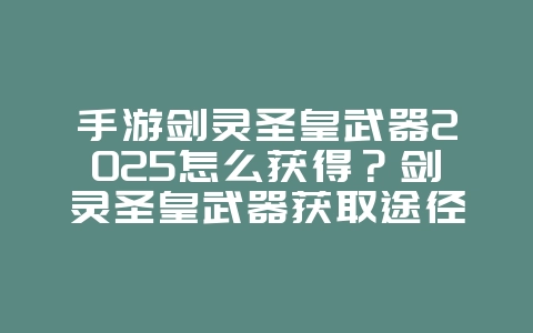 手游剑灵圣皇武器2025怎么获得？剑灵圣皇武器获取途径：稀有神兵等你拿！_游戏攻略_36397绿色下载网