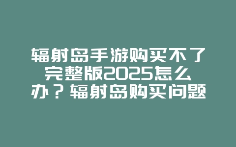 辐射岛手游购买不了完整版2025怎么办?辐射岛购买问题解决方案:畅玩完整游戏!_游戏攻略_36397绿色下载网 辐射岛手游购买不了完整版2025怎么办?辐射岛购买问题解决方案:畅玩完整游戏!_游戏攻略_36397绿色下载网