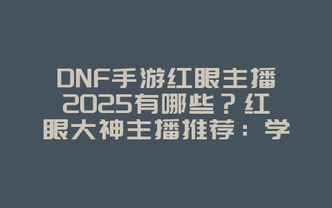DNF手游红眼主播2025有哪些？红眼大神主播推荐：学习顶级操作技巧！_游戏资讯_36397绿色下载网