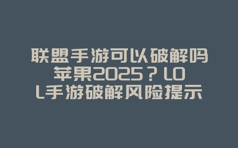 联盟手游可以破解吗苹果2025？LOL手游破解风险提示与正版下载！_游戏资讯_36397绿色下载网