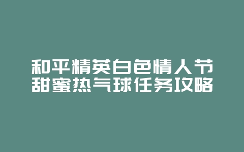 和平精英白色情人节甜蜜热气球任务攻略_游戏攻略_36397绿色下载网 和平精英白色情人节甜蜜热气球任务攻略_游戏攻略_36397绿色下载网