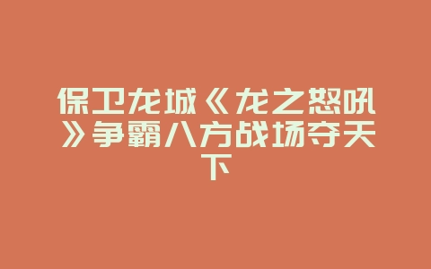 保卫龙城《龙之怒吼》争霸八方战场夺天下_游戏资讯_36397绿色下载网 保卫龙城《龙之怒吼》争霸八方战场夺天下_游戏资讯_36397绿色下载网