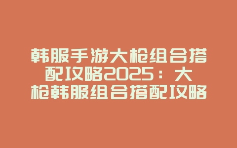 韩服手游大枪组合搭配攻略2025:大枪韩服组合搭配攻略:职业协同,火力全开!_游戏攻略_36397绿色下载网 韩服手游大枪组合搭配攻略2025:大枪韩服组合搭配攻略:职业协同,火力全开!_游戏攻略_36397绿色下载网