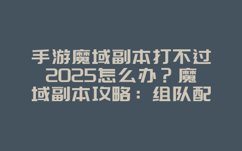 手游魔域副本打不过2025怎么办？魔域副本攻略：组队配合，轻松通关！_游戏攻略_36397绿色下载网