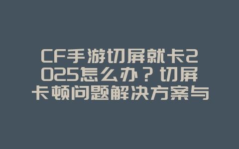 CF手游切屏就卡2025怎么办?切屏卡顿问题解决方案与优化设置!