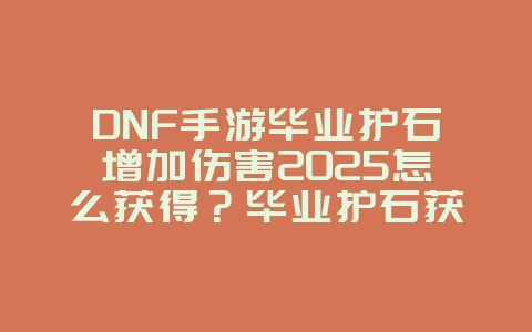 DNF手游毕业护石增加伤害2025怎么获得？毕业护石获取与伤害提升攻略！_游戏攻略_36397绿色下载网