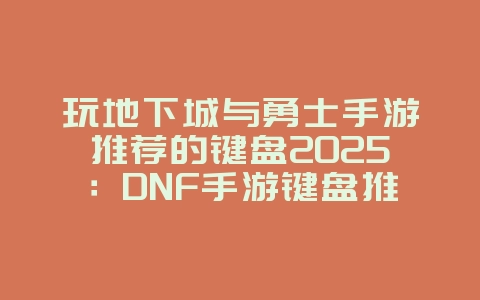玩地下城与勇士手游推荐的键盘2025：DNF手游键盘推荐：提升操作手感！_游戏资讯_36397绿色下载网