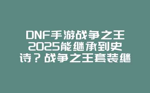 DNF手游战争之王2025能继承到史诗？战争之王套装继承机制详解！_游戏攻略_36397绿色下载网