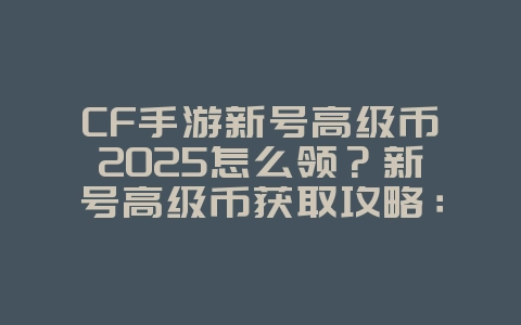 CF手游新号高级币2025怎么领？新号高级币获取攻略：福利大放送！_游戏攻略_36397绿色下载网