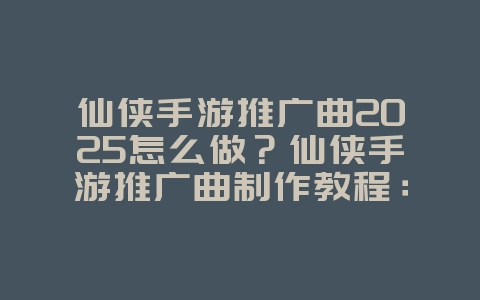 仙侠手游推广曲2025怎么做？仙侠手游推广曲制作教程：打造专属主题曲！_游戏资讯_36397绿色下载网