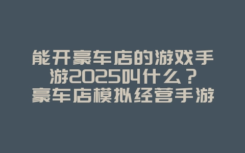 能开豪车店的游戏手游2025叫什么？豪车店模拟经营手游推荐：打造你的汽车帝国！_游戏推荐_36397绿色下载网