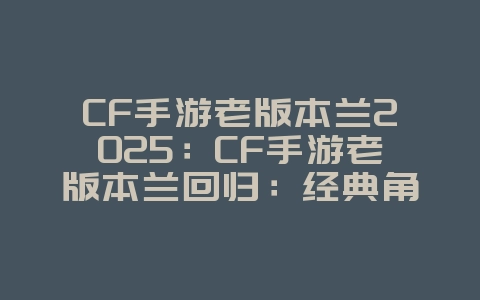 CF手游老版本兰2025：CF手游老版本兰回归：经典角色，重温情怀！_游戏资讯_36397绿色下载网