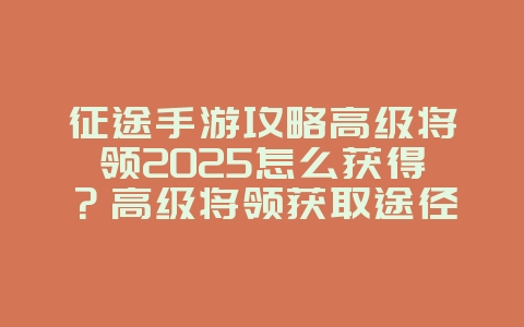 征途手游攻略高级将领2025怎么获得?高级将领获取途径与培养攻略!_游戏攻略_36397绿色下载网 征途手游攻略高级将领2025怎么获得?高级将领获取途径与培养攻略!_游戏攻略_36397绿色下载网