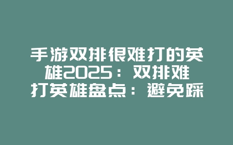 手游双排很难打的英雄2025：双排难打英雄盘点：避免踩坑，选择强势英雄！_游戏攻略_36397绿色下载网