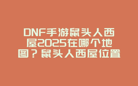 DNF手游鼠头人西屋2025在哪个地图？鼠头人西屋位置与探索攻略！_游戏攻略_36397绿色下载网