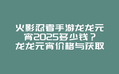 火影忍者手游龙龙元宵2025多少钱？龙龙元宵价格与获取：火影手游活动福利！_游戏资讯_36397绿色下载网