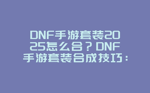 DNF手游套装2025怎么合？DNF手游套装合成技巧：打造毕业神装！_游戏攻略_36397绿色下载网