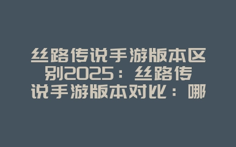 丝路传说手游版本区别2025：丝路传说手游版本对比：哪个版本更适合你？_游戏资讯_36397绿色下载网