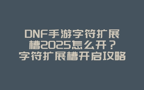 DNF手游字符扩展槽2025怎么开？字符扩展槽开启攻略：DNF手游空间拓展！_游戏攻略_36397绿色下载网