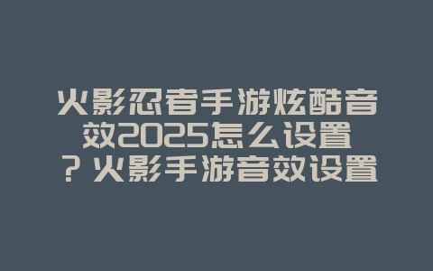 火影忍者手游炫酷音效2025怎么设置？火影手游音效设置：打造沉浸式体验！_游戏攻略_36397绿色下载网