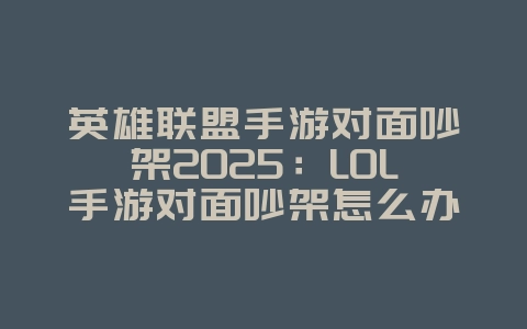 英雄联盟手游对面吵架2025：LOL手游对面吵架怎么办？游戏心态与应对策略！_游戏资讯_36397绿色下载网