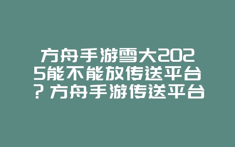 方舟手游雪大2025能不能放传送平台？方舟手游传送平台放置地点与限制！_游戏攻略_36397绿色下载网