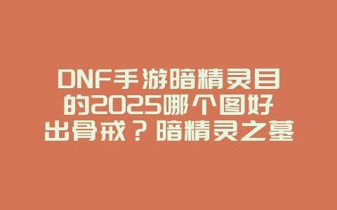 DNF手游暗精灵目的2025哪个图好出骨戒？暗精灵之墓骨戒掉落分析：刷图效率提升！_游戏攻略_36397绿色下载网