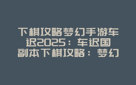 下棋攻略梦幻手游车迟2025：车迟国副本下棋攻略：梦幻手游解谜技巧！_游戏攻略_36397绿色下载网