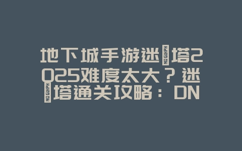 地下城手游迷惘塔2025难度太大？迷惘塔通关攻略：DNF手游挑战技巧！_游戏攻略_36397绿色下载网