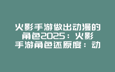 火影手游做出动漫的角色2025：火影手游角色还原度：动漫形象对比！_游戏资讯_36397绿色下载网
