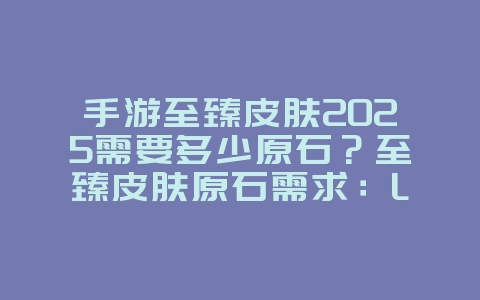 手游至臻皮肤2025需要多少原石？至臻皮肤原石需求：LOL手游珍稀皮肤获取！_游戏攻略_36397绿色下载网