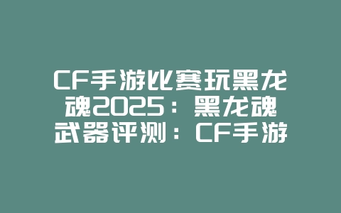 CF手游比赛玩黑龙魂2025：黑龙魂武器评测：CF手游比赛专用武器！_游戏攻略_36397绿色下载网