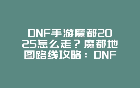 DNF手游魔都2025怎么走？魔都地图路线攻略：DNF手游寻宝探险！_游戏攻略_36397绿色下载网