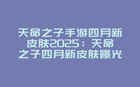 天命之子手游四月新皮肤2025：天命之子四月新皮肤曝光：精美立绘，不容错过！_新游动态_36397绿色下载网