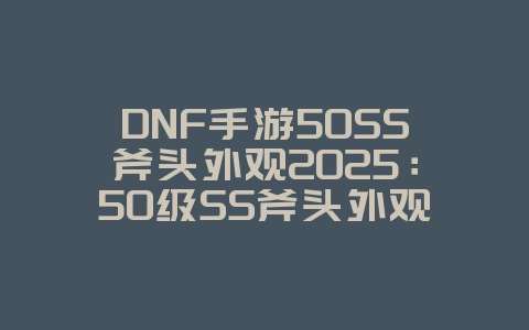 DNF手游50SS斧头外观2025：50级SS斧头外观一览：DNF手游稀有武器！_游戏资讯_36397绿色下载网