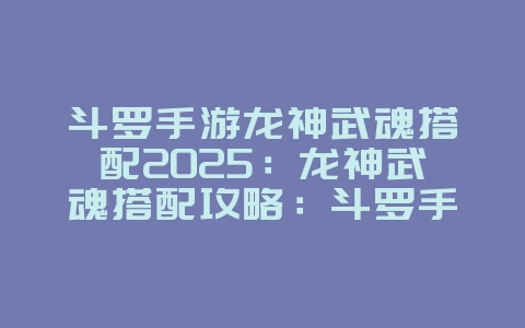 斗罗手游龙神武魂搭配2025:龙神武魂搭配攻略:斗罗手游最强武魂!_游戏攻略_36397绿色下载网 斗罗手游龙神武魂搭配2025:龙神武魂搭配攻略:斗罗手游最强武魂!_游戏攻略_36397绿色下载网