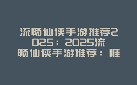 流畅仙侠手游推荐2025：2025流畅仙侠手游推荐：唯美画风，修仙体验！_游戏推荐_36397绿色下载网